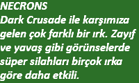 NECRONS Dark Crusade ile karşımıza gelen çok farklı bir ırk. Zayıf ve yavaş gibi görünselerde süper silahları birçok ırka göre daha etkili.